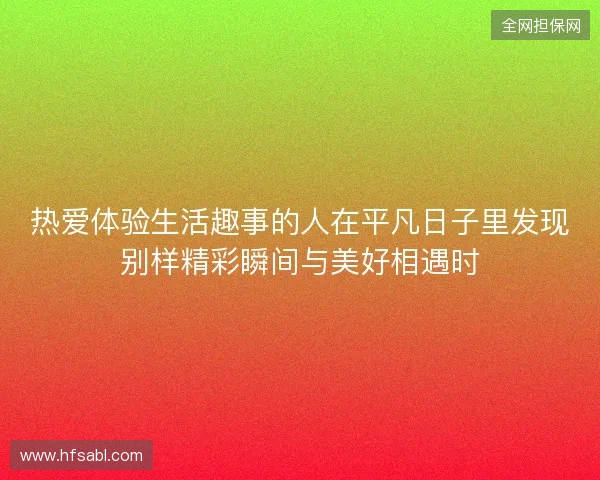 热爱体验生活趣事的人在平凡日子里发现别样精彩瞬间与美好相遇时 热爱体验生活趣事的人在平凡日子里发现别样精彩瞬间与美好相遇时